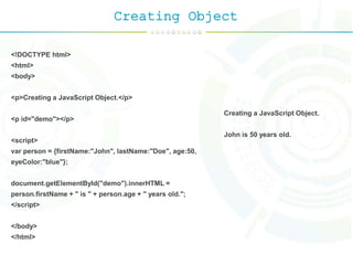 Creating Object
<!DOCTYPE html>
<html>
<body>
<p>Creating a JavaScript Object.</p>
<p id="demo"></p>
<script>
var person = {firstName:"John", lastName:"Doe", age:50,
eyeColor:"blue"};
document.getElementById("demo").innerHTML =
person.firstName + " is " + person.age + " years old.";
</script>
</body>
</html>
Creating a JavaScript Object.
John is 50 years old.
 