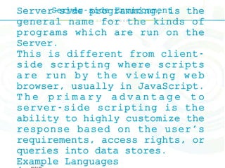 Server-side EnvironmentServer-side programming, is the
general name for the kinds of
programs which are run on the
Server.
This is different from client-
side scripting where scripts
are run by the viewing web
browser, usually in JavaScript.
T h e p r i m a r y a d v a n t a g e t o
server-side scripting is the
ability to highly customize the
response based on the user's
requirements, access rights, or
queries into data stores.
Example Languages
 