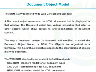 Document Object Model
The DOM is a W3C (World Wide Web Consortium) standard.
A Document object represents the HTML document that is displayed in
that window. The Document object has various properties that refer to
other objects which allow access to and modification of document
content.
The way a document content is accessed and modified is called the
Document Object Model, or DOM. The Objects are organized in a
hierarchy. This hierarchical structure applies to the organization of objects
in a Web document.
The W3C DOM standard is separated into 3 different parts:
Core DOM - standard model for all document types
XML DOM - standard model for XML documents
HTML DOM - standard model for HTML documents
 