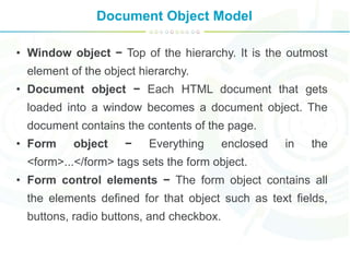 Document Object Model
• Window object − Top of the hierarchy. It is the outmost
element of the object hierarchy.
• Document object − Each HTML document that gets
loaded into a window becomes a document object. The
document contains the contents of the page.
• Form object − Everything enclosed in the
<form>...</form> tags sets the form object.
• Form control elements − The form object contains all
the elements defined for that object such as text fields,
buttons, radio buttons, and checkbox.
 