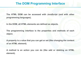 The DOM Programming Interface
The HTML DOM can be accessed with JavaScript (and with other
programming languages).
In the DOM, all HTML elements are defined as objects.
The programming interface is the properties and methods of each
object.
A property is a value that you can get or set (like changing the content
of an HTML element).
A method is an action you can do (like add or deleting an HTML
element).
 
