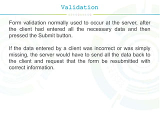 Validation
Form validation normally used to occur at the server, after
the client had entered all the necessary data and then
pressed the Submit button.
If the data entered by a client was incorrect or was simply
missing, the server would have to send all the data back to
the client and request that the form be resubmitted with
correct information.
 