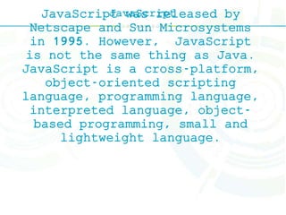 JavaScriptJavaScript was released by
Netscape and Sun Microsystems
in 1995. However, JavaScript
is not the same thing as Java.
JavaScript is a cross-platform,
object-oriented scripting
language, programming language,
interpreted language, object-
based programming, small and
lightweight language.
 