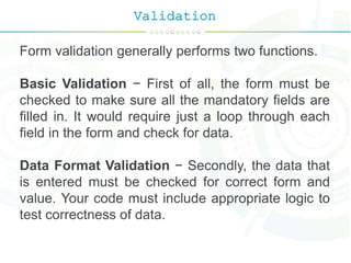 Validation
Form validation generally performs two functions.
Basic Validation − First of all, the form must be
checked to make sure all the mandatory fields are
filled in. It would require just a loop through each
field in the form and check for data.
Data Format Validation − Secondly, the data that
is entered must be checked for correct form and
value. Your code must include appropriate logic to
test correctness of data.
 