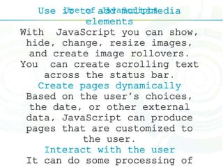 Use of JavaScript?Use it to add multimedia
elements
With JavaScript you can show,
hide, change, resize images,
and create image rollovers.
You can create scrolling text
across the status bar.
Create pages dynamically
Based on the user's choices,
the date, or other external
data, JavaScript can produce
pages that are customized to
the user.
Interact with the user
It can do some processing of
 