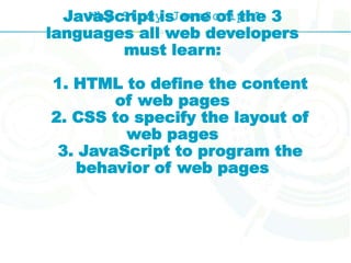 Why Study JavaScript?JavaScript is one of the 3
languages all web developers
must learn:
1. HTML to define the content
of web pages
2. CSS to specify the layout of
web pages
3. JavaScript to program the
behavior of web pages
 