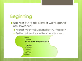 Beginning
 Use<script> to tell browser we’re gonna
 use JavaScript
    <script type=“text/javascript”>…</script>
    Better put <script> in the <head> zone
           <html>
            <head>
            <script type=“text/javascript”>
              …
             </script>
            </head>
            <body>
               ….
            </body>
           </html>
 
