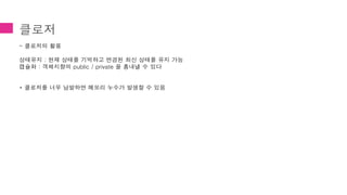 클로저
- 클로저의 활용
상태유지 : 현재 상태를 기억하고 변경된 최신 상태를 유지 가능
캡슐화 : 객체지향의 public / private 을 흉내낼 수 있다
* 클로저를 너무 남발하면 메모리 누수가 발생할 수 있음
 