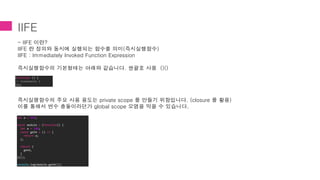 IIFE
- IIFE 이란?
IIFE 란 정의와 동시에 실행되는 함수를 의미(즉시실행함수)
IIFE : Immediately Invoked Function Expression
즉시실행함수의 기본형태는 아래와 같습니다. 쌍괄호 사용 ()()
즉시실행함수의 주요 사용 용도는 private scope 를 만들기 위함입니다. (closure 를 활용)
이를 통해서 변수 충돌이라던가 global scope 오염을 막을 수 있습니다.
(function () {
// statements }
)();
let a = 999;
const module = (function() {
let a = 100;
const getA = () => {
return a;
};
return {
getA,
}
})();
console.log(module.getA());
 