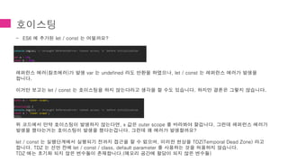 호이스팅
- ES6 에 추가된 let / const 는 어떨까요?
레퍼런스 에러(참조에러)가 발생 var 는 undefined 라도 반환을 하였으나, let / const 는 레퍼런스 에러가 발생을
합니다.
이거만 보고는 let / const 는 호이스팅을 하지 않는다라고 생각을 할 수도 있습니다. 하지만 결론은 그렇지 않습니다.
위 코드에서 만약 호이스팅이 발생하지 않는다면, x 값은 outer scope 를 바라봐야 할겁니다. 그런데 레퍼런스 에러가
발생을 했다는거는 호이스팅이 발생을 했다는겁니다. 그런데 왜 에러가 발생할까요?
let / const 는 실행단계에서 실행되기 전까지 접근을 할 수 없으며, 이러한 현상을 TDZ(Temporal Dead Zone) 라고
합니다. TDZ 는 선언 전에 let / const / class, default parameter 를 사용하는 것을 허용하지 않습니다.
TDZ 에는 초기화 되지 않은 변수들이 존재합니다.(메모리 공간에 할당이 되지 않은 변수들)
console.log(a); // Uncaught ReferenceError: Cannot access 'a' before initialization
let a = 10;
const b = 200;
const x = 'outer scope’;
(function() {
console.log(x); // Uncaught ReferenceError: Cannot access 'x' before initialization
const x = 'inner scope';
}());
 