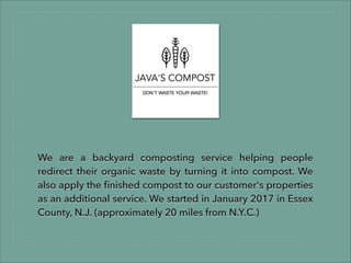 We are a backyard composting service helping people
redirect their organic waste by turning it into compost. We
also apply the ﬁnished compost to our customer's properties
as an additional service. We started in January 2017 in Essex
County, N.J. (approximately 20 miles from N.Y.C.)
 