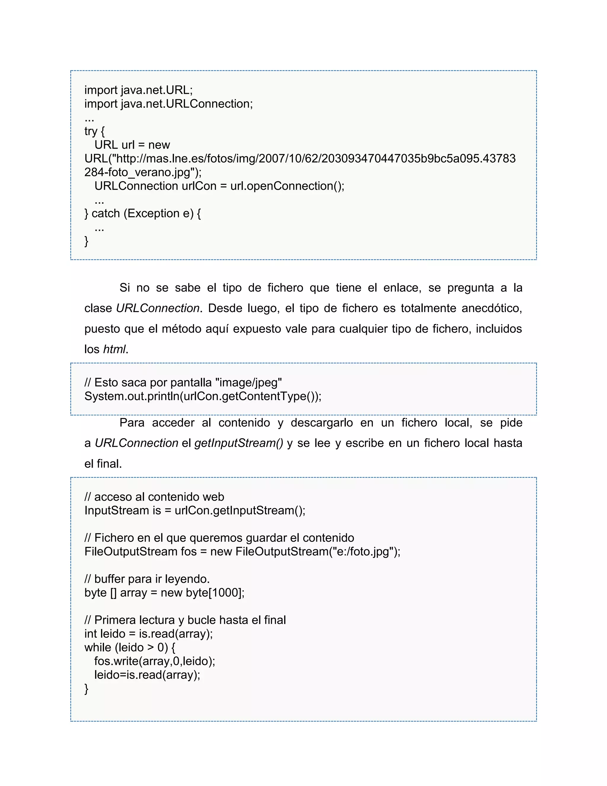 import java.net.URL;
import java.net.URLConnection;
...
try {
URL url = new
URL("http://mas.lne.es/fotos/img/2007/10/62/203093470447035b9bc5a095.43783
284-foto_verano.jpg");
URLConnection urlCon = url.openConnection();
...
} catch (Exception e) {
...
}
Si no se sabe el tipo de fichero que tiene el enlace, se pregunta a la
clase URLConnection. Desde luego, el tipo de fichero es totalmente anecdótico,
puesto que el método aquí expuesto vale para cualquier tipo de fichero, incluidos
los html.
// Esto saca por pantalla "image/jpeg"
System.out.println(urlCon.getContentType());
Para acceder al contenido y descargarlo en un fichero local, se pide
a URLConnection el getInputStream() y se lee y escribe en un fichero local hasta
el final.
// acceso al contenido web
InputStream is = urlCon.getInputStream();
// Fichero en el que queremos guardar el contenido
FileOutputStream fos = new FileOutputStream("e:/foto.jpg");
// buffer para ir leyendo.
byte [] array = new byte[1000];
// Primera lectura y bucle hasta el final
int leido = is.read(array);
while (leido > 0) {
fos.write(array,0,leido);
leido=is.read(array);
}
 