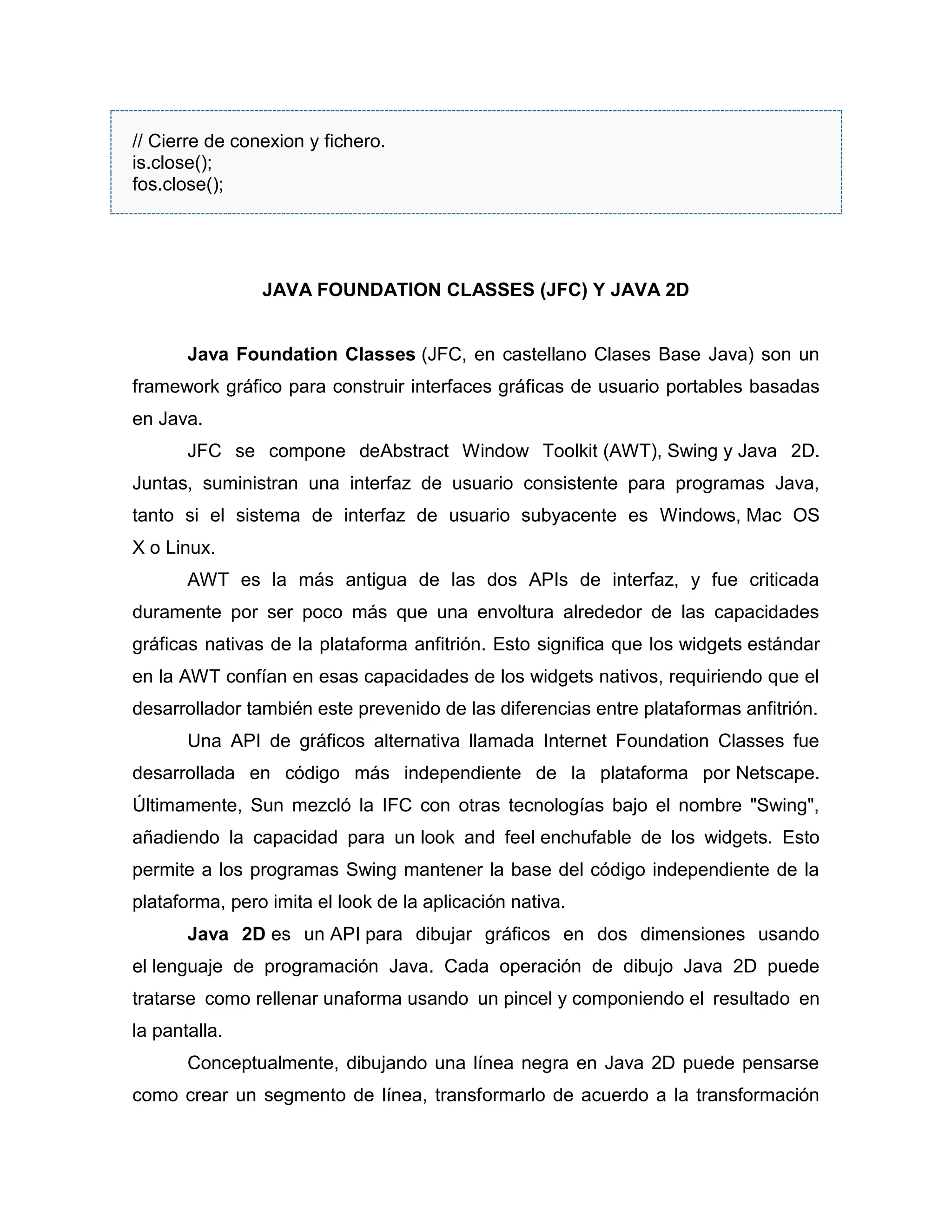 // Cierre de conexion y fichero.
is.close();
fos.close();
JAVA FOUNDATION CLASSES (JFC) Y JAVA 2D
Java Foundation Classes (JFC, en castellano Clases Base Java) son un
framework gráfico para construir interfaces gráficas de usuario portables basadas
en Java.
JFC se compone deAbstract Window Toolkit (AWT), Swing y Java 2D.
Juntas, suministran una interfaz de usuario consistente para programas Java,
tanto si el sistema de interfaz de usuario subyacente es Windows, Mac OS
X o Linux.
AWT es la más antigua de las dos APIs de interfaz, y fue criticada
duramente por ser poco más que una envoltura alrededor de las capacidades
gráficas nativas de la plataforma anfitrión. Esto significa que los widgets estándar
en la AWT confían en esas capacidades de los widgets nativos, requiriendo que el
desarrollador también este prevenido de las diferencias entre plataformas anfitrión.
Una API de gráficos alternativa llamada Internet Foundation Classes fue
desarrollada en código más independiente de la plataforma por Netscape.
Últimamente, Sun mezcló la IFC con otras tecnologías bajo el nombre "Swing",
añadiendo la capacidad para un look and feel enchufable de los widgets. Esto
permite a los programas Swing mantener la base del código independiente de la
plataforma, pero imita el look de la aplicación nativa.
Java 2D es un API para dibujar gráficos en dos dimensiones usando
el lenguaje de programación Java. Cada operación de dibujo Java 2D puede
tratarse como rellenar unaforma usando un pincel y componiendo el resultado en
la pantalla.
Conceptualmente, dibujando una línea negra en Java 2D puede pensarse
como crear un segmento de línea, transformarlo de acuerdo a la transformación
 
