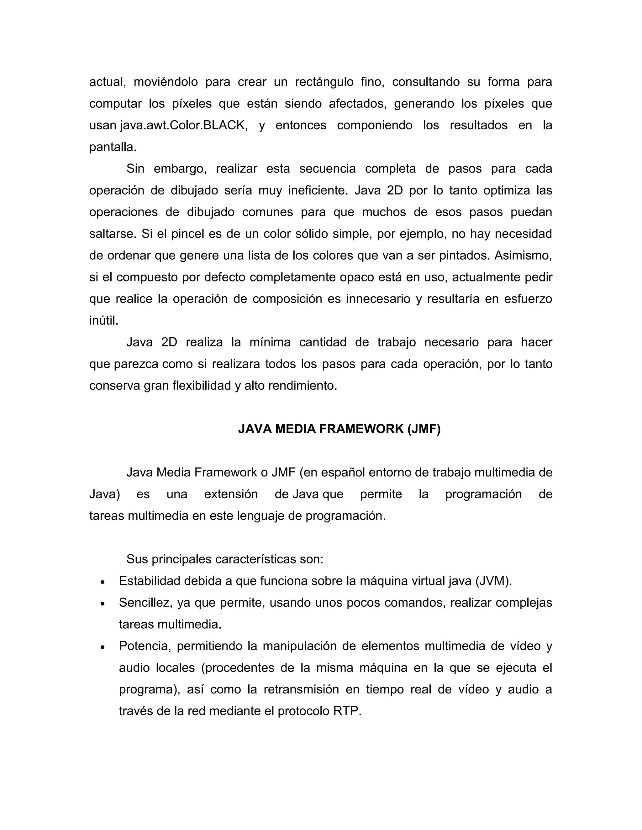 actual, moviéndolo para crear un rectángulo fino, consultando su forma para
computar los píxeles que están siendo afectados, generando los píxeles que
usan java.awt.Color.BLACK, y entonces componiendo los resultados en la
pantalla.
Sin embargo, realizar esta secuencia completa de pasos para cada
operación de dibujado sería muy ineficiente. Java 2D por lo tanto optimiza las
operaciones de dibujado comunes para que muchos de esos pasos puedan
saltarse. Si el pincel es de un color sólido simple, por ejemplo, no hay necesidad
de ordenar que genere una lista de los colores que van a ser pintados. Asimismo,
si el compuesto por defecto completamente opaco está en uso, actualmente pedir
que realice la operación de composición es innecesario y resultaría en esfuerzo
inútil.
Java 2D realiza la mínima cantidad de trabajo necesario para hacer
que parezca como si realizara todos los pasos para cada operación, por lo tanto
conserva gran flexibilidad y alto rendimiento.
JAVA MEDIA FRAMEWORK (JMF)
Java Media Framework o JMF (en español entorno de trabajo multimedia de
Java) es una extensión de Java que permite la programación de
tareas multimedia en este lenguaje de programación.
Sus principales características son:
 Estabilidad debida a que funciona sobre la máquina virtual java (JVM).
 Sencillez, ya que permite, usando unos pocos comandos, realizar complejas
tareas multimedia.
 Potencia, permitiendo la manipulación de elementos multimedia de vídeo y
audio locales (procedentes de la misma máquina en la que se ejecuta el
programa), así como la retransmisión en tiempo real de vídeo y audio a
través de la red mediante el protocolo RTP.
 