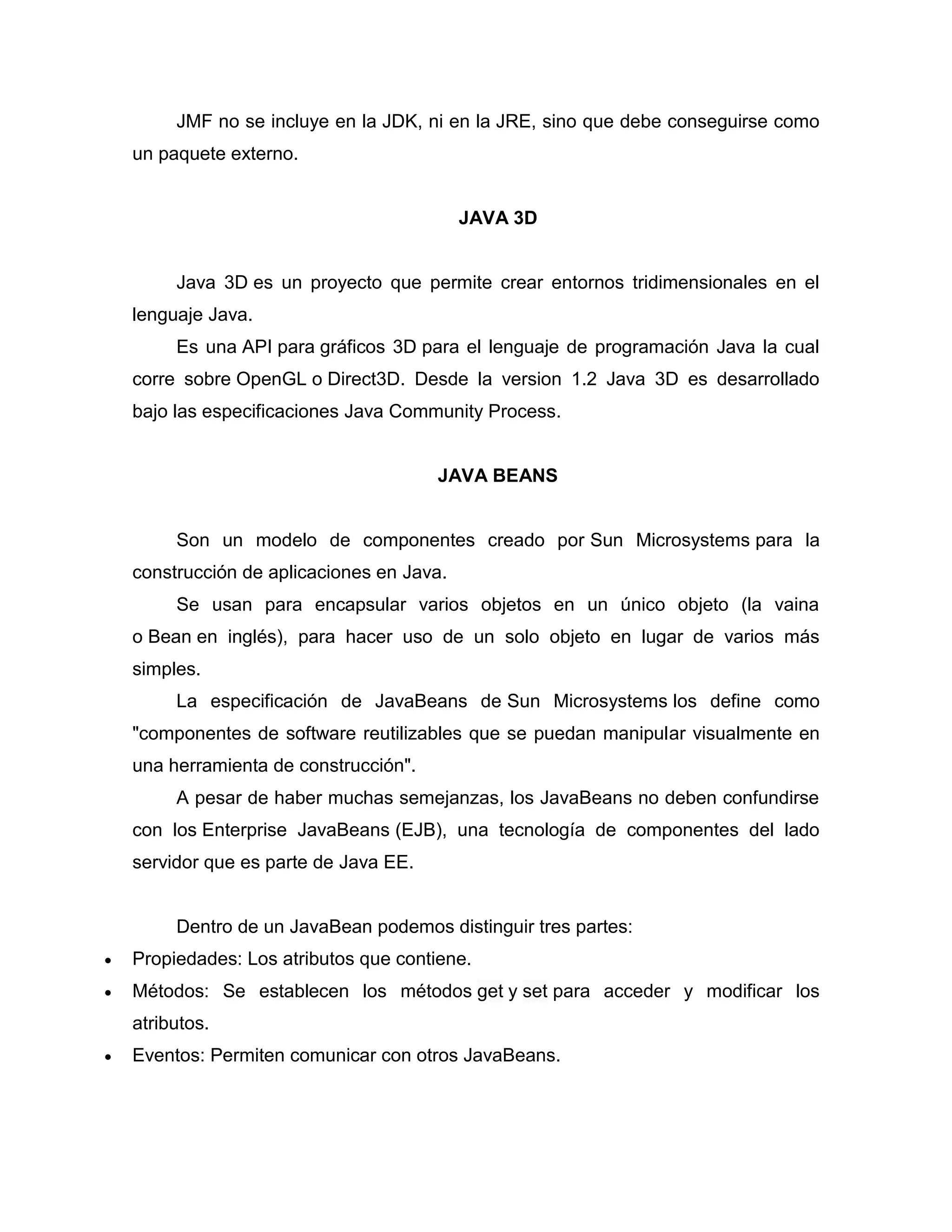 JMF no se incluye en la JDK, ni en la JRE, sino que debe conseguirse como
un paquete externo.
JAVA 3D
Java 3D es un proyecto que permite crear entornos tridimensionales en el
lenguaje Java.
Es una API para gráficos 3D para el lenguaje de programación Java la cual
corre sobre OpenGL o Direct3D. Desde la version 1.2 Java 3D es desarrollado
bajo las especificaciones Java Community Process.
JAVA BEANS
Son un modelo de componentes creado por Sun Microsystems para la
construcción de aplicaciones en Java.
Se usan para encapsular varios objetos en un único objeto (la vaina
o Bean en inglés), para hacer uso de un solo objeto en lugar de varios más
simples.
La especificación de JavaBeans de Sun Microsystems los define como
"componentes de software reutilizables que se puedan manipular visualmente en
una herramienta de construcción".
A pesar de haber muchas semejanzas, los JavaBeans no deben confundirse
con los Enterprise JavaBeans (EJB), una tecnología de componentes del lado
servidor que es parte de Java EE.
Dentro de un JavaBean podemos distinguir tres partes:
 Propiedades: Los atributos que contiene.
 Métodos: Se establecen los métodos get y set para acceder y modificar los
atributos.
 Eventos: Permiten comunicar con otros JavaBeans.
 