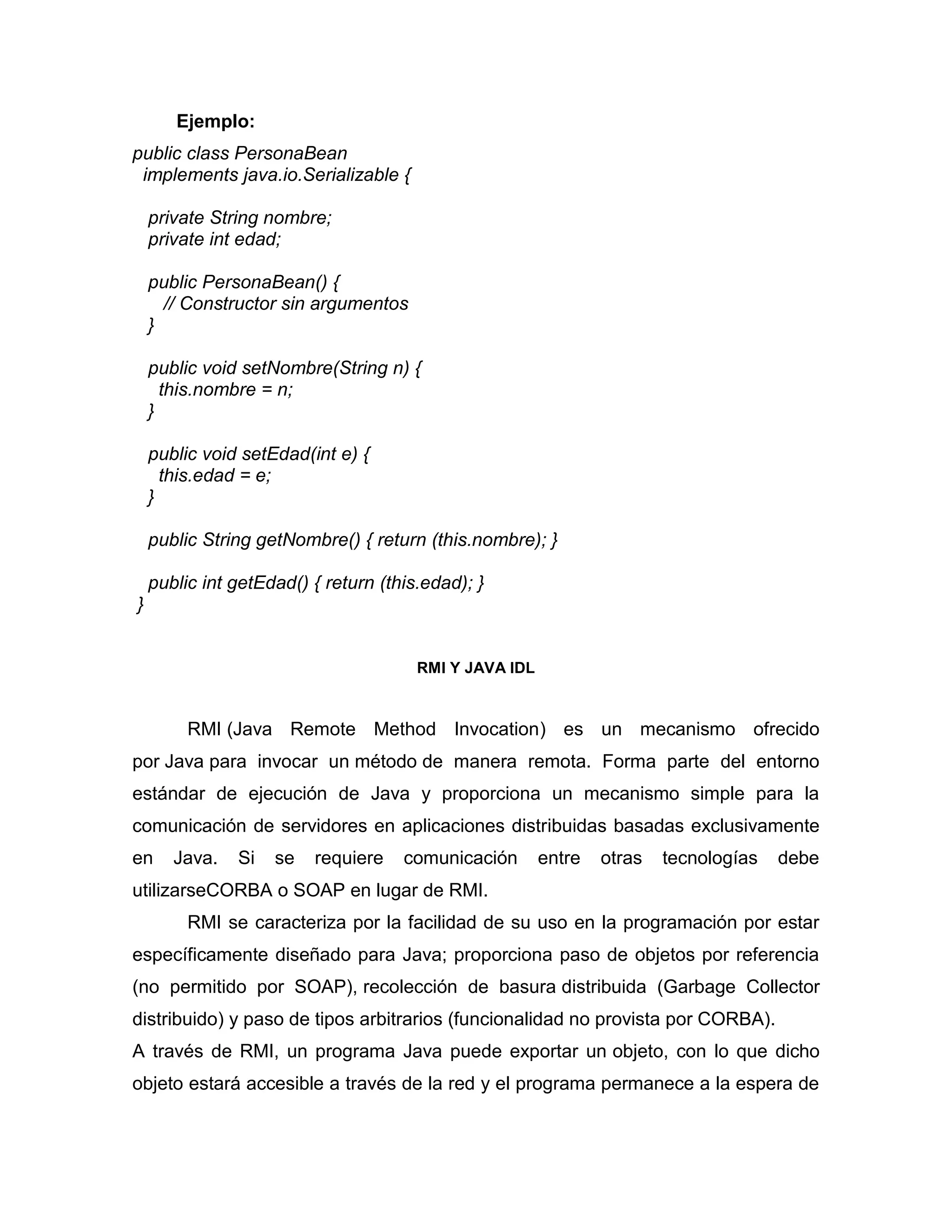 Ejemplo:
public class PersonaBean
implements java.io.Serializable {
private String nombre;
private int edad;
public PersonaBean() {
// Constructor sin argumentos
}
public void setNombre(String n) {
this.nombre = n;
}
public void setEdad(int e) {
this.edad = e;
}
public String getNombre() { return (this.nombre); }
public int getEdad() { return (this.edad); }
}
RMI Y JAVA IDL
RMI (Java Remote Method Invocation) es un mecanismo ofrecido
por Java para invocar un método de manera remota. Forma parte del entorno
estándar de ejecución de Java y proporciona un mecanismo simple para la
comunicación de servidores en aplicaciones distribuidas basadas exclusivamente
en Java. Si se requiere comunicación entre otras tecnologías debe
utilizarseCORBA o SOAP en lugar de RMI.
RMI se caracteriza por la facilidad de su uso en la programación por estar
específicamente diseñado para Java; proporciona paso de objetos por referencia
(no permitido por SOAP), recolección de basura distribuida (Garbage Collector
distribuido) y paso de tipos arbitrarios (funcionalidad no provista por CORBA).
A través de RMI, un programa Java puede exportar un objeto, con lo que dicho
objeto estará accesible a través de la red y el programa permanece a la espera de
 