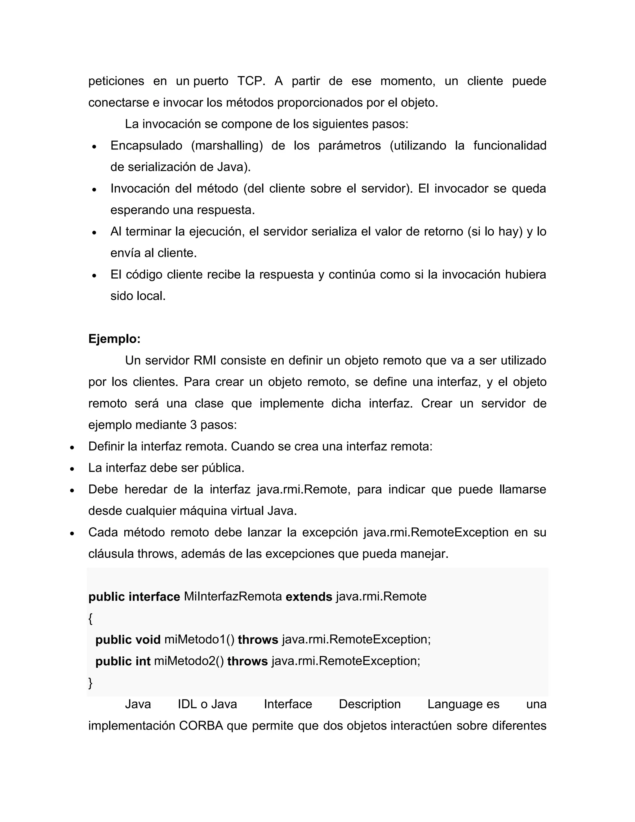 peticiones en un puerto TCP. A partir de ese momento, un cliente puede
conectarse e invocar los métodos proporcionados por el objeto.
La invocación se compone de los siguientes pasos:
 Encapsulado (marshalling) de los parámetros (utilizando la funcionalidad
de serialización de Java).
 Invocación del método (del cliente sobre el servidor). El invocador se queda
esperando una respuesta.
 Al terminar la ejecución, el servidor serializa el valor de retorno (si lo hay) y lo
envía al cliente.
 El código cliente recibe la respuesta y continúa como si la invocación hubiera
sido local.
Ejemplo:
Un servidor RMI consiste en definir un objeto remoto que va a ser utilizado
por los clientes. Para crear un objeto remoto, se define una interfaz, y el objeto
remoto será una clase que implemente dicha interfaz. Crear un servidor de
ejemplo mediante 3 pasos:
 Definir la interfaz remota. Cuando se crea una interfaz remota:
 La interfaz debe ser pública.
 Debe heredar de la interfaz java.rmi.Remote, para indicar que puede llamarse
desde cualquier máquina virtual Java.
 Cada método remoto debe lanzar la excepción java.rmi.RemoteException en su
cláusula throws, además de las excepciones que pueda manejar.
public interface MiInterfazRemota extends java.rmi.Remote
{
public void miMetodo1() throws java.rmi.RemoteException;
public int miMetodo2() throws java.rmi.RemoteException;
}
Java IDL o Java Interface Description Language es una
implementación CORBA que permite que dos objetos interactúen sobre diferentes
 
