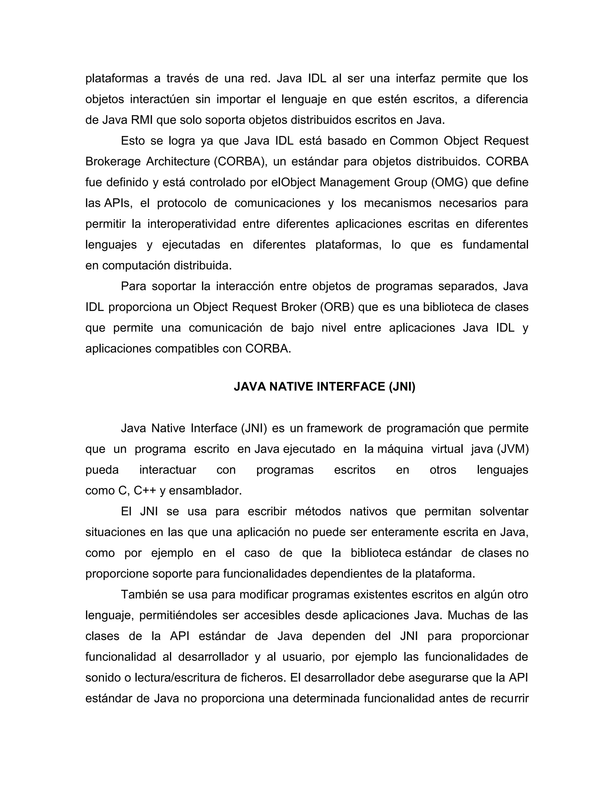 plataformas a través de una red. Java IDL al ser una interfaz permite que los
objetos interactúen sin importar el lenguaje en que estén escritos, a diferencia
de Java RMI que solo soporta objetos distribuidos escritos en Java.
Esto se logra ya que Java IDL está basado en Common Object Request
Brokerage Architecture (CORBA), un estándar para objetos distribuidos. CORBA
fue definido y está controlado por elObject Management Group (OMG) que define
las APIs, el protocolo de comunicaciones y los mecanismos necesarios para
permitir la interoperatividad entre diferentes aplicaciones escritas en diferentes
lenguajes y ejecutadas en diferentes plataformas, lo que es fundamental
en computación distribuida.
Para soportar la interacción entre objetos de programas separados, Java
IDL proporciona un Object Request Broker (ORB) que es una biblioteca de clases
que permite una comunicación de bajo nivel entre aplicaciones Java IDL y
aplicaciones compatibles con CORBA.
JAVA NATIVE INTERFACE (JNI)
Java Native Interface (JNI) es un framework de programación que permite
que un programa escrito en Java ejecutado en la máquina virtual java (JVM)
pueda interactuar con programas escritos en otros lenguajes
como C, C++ y ensamblador.
El JNI se usa para escribir métodos nativos que permitan solventar
situaciones en las que una aplicación no puede ser enteramente escrita en Java,
como por ejemplo en el caso de que la biblioteca estándar de clases no
proporcione soporte para funcionalidades dependientes de la plataforma.
También se usa para modificar programas existentes escritos en algún otro
lenguaje, permitiéndoles ser accesibles desde aplicaciones Java. Muchas de las
clases de la API estándar de Java dependen del JNI para proporcionar
funcionalidad al desarrollador y al usuario, por ejemplo las funcionalidades de
sonido o lectura/escritura de ficheros. El desarrollador debe asegurarse que la API
estándar de Java no proporciona una determinada funcionalidad antes de recurrir
 