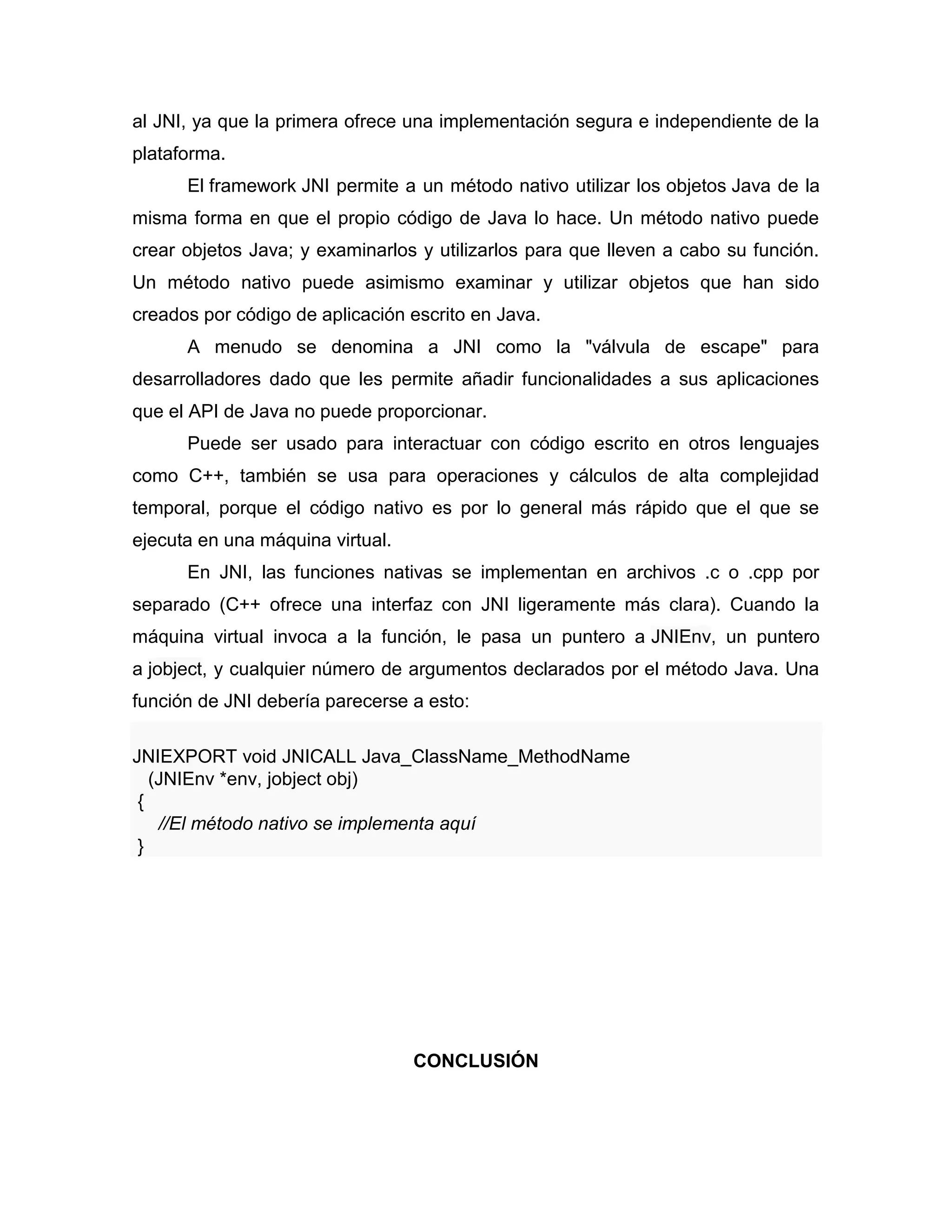 al JNI, ya que la primera ofrece una implementación segura e independiente de la
plataforma.
El framework JNI permite a un método nativo utilizar los objetos Java de la
misma forma en que el propio código de Java lo hace. Un método nativo puede
crear objetos Java; y examinarlos y utilizarlos para que lleven a cabo su función.
Un método nativo puede asimismo examinar y utilizar objetos que han sido
creados por código de aplicación escrito en Java.
A menudo se denomina a JNI como la "válvula de escape" para
desarrolladores dado que les permite añadir funcionalidades a sus aplicaciones
que el API de Java no puede proporcionar.
Puede ser usado para interactuar con código escrito en otros lenguajes
como C++, también se usa para operaciones y cálculos de alta complejidad
temporal, porque el código nativo es por lo general más rápido que el que se
ejecuta en una máquina virtual.
En JNI, las funciones nativas se implementan en archivos .c o .cpp por
separado (C++ ofrece una interfaz con JNI ligeramente más clara). Cuando la
máquina virtual invoca a la función, le pasa un puntero a JNIEnv, un puntero
a jobject, y cualquier número de argumentos declarados por el método Java. Una
función de JNI debería parecerse a esto:
JNIEXPORT void JNICALL Java_ClassName_MethodName
(JNIEnv *env, jobject obj)
{
//El método nativo se implementa aquí
}
CONCLUSIÓN
 