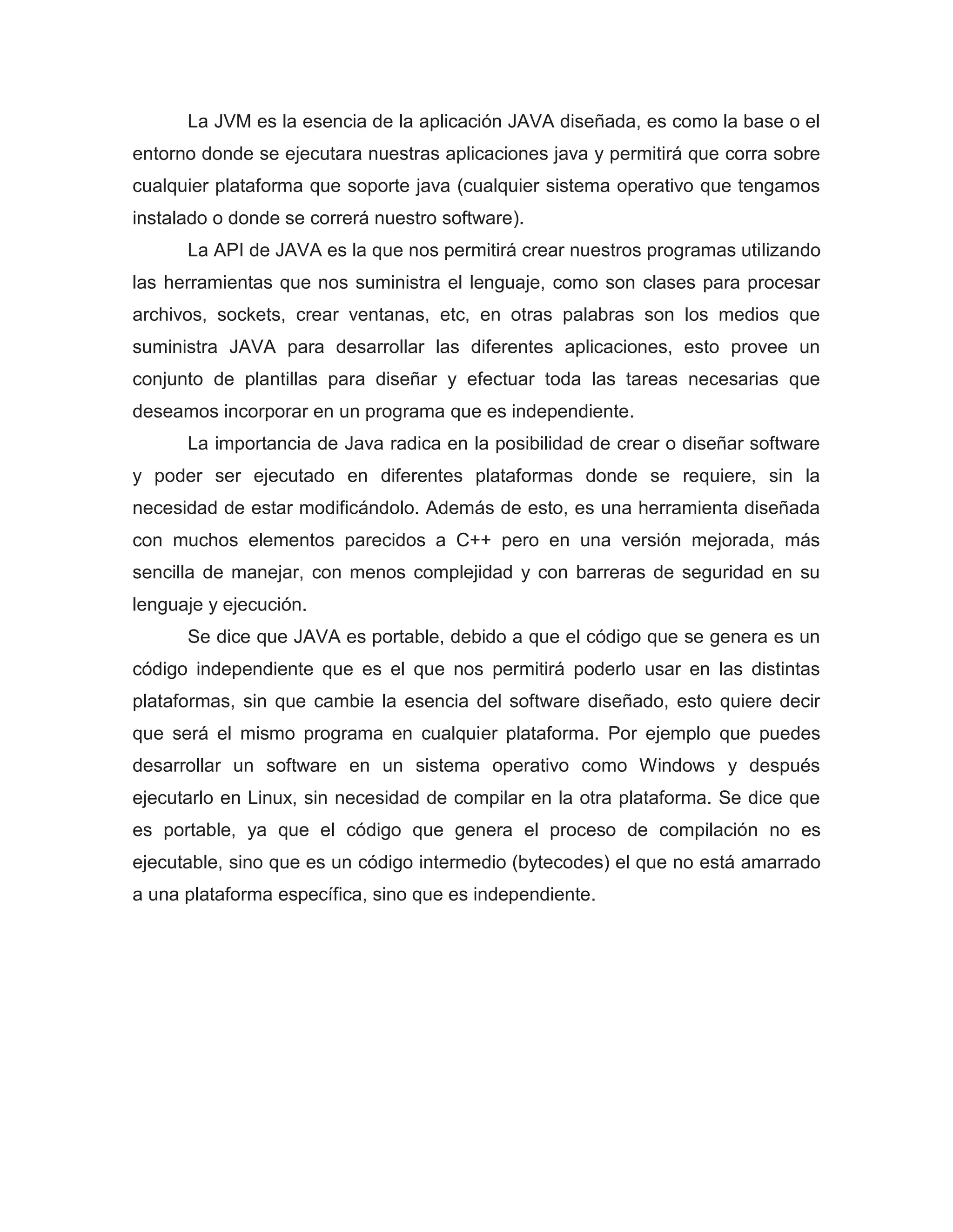 La JVM es la esencia de la aplicación JAVA diseñada, es como la base o el
entorno donde se ejecutara nuestras aplicaciones java y permitirá que corra sobre
cualquier plataforma que soporte java (cualquier sistema operativo que tengamos
instalado o donde se correrá nuestro software).
La API de JAVA es la que nos permitirá crear nuestros programas utilizando
las herramientas que nos suministra el lenguaje, como son clases para procesar
archivos, sockets, crear ventanas, etc, en otras palabras son los medios que
suministra JAVA para desarrollar las diferentes aplicaciones, esto provee un
conjunto de plantillas para diseñar y efectuar toda las tareas necesarias que
deseamos incorporar en un programa que es independiente.
La importancia de Java radica en la posibilidad de crear o diseñar software
y poder ser ejecutado en diferentes plataformas donde se requiere, sin la
necesidad de estar modificándolo. Además de esto, es una herramienta diseñada
con muchos elementos parecidos a C++ pero en una versión mejorada, más
sencilla de manejar, con menos complejidad y con barreras de seguridad en su
lenguaje y ejecución.
Se dice que JAVA es portable, debido a que el código que se genera es un
código independiente que es el que nos permitirá poderlo usar en las distintas
plataformas, sin que cambie la esencia del software diseñado, esto quiere decir
que será el mismo programa en cualquier plataforma. Por ejemplo que puedes
desarrollar un software en un sistema operativo como Windows y después
ejecutarlo en Linux, sin necesidad de compilar en la otra plataforma. Se dice que
es portable, ya que el código que genera el proceso de compilación no es
ejecutable, sino que es un código intermedio (bytecodes) el que no está amarrado
a una plataforma específica, sino que es independiente.
 