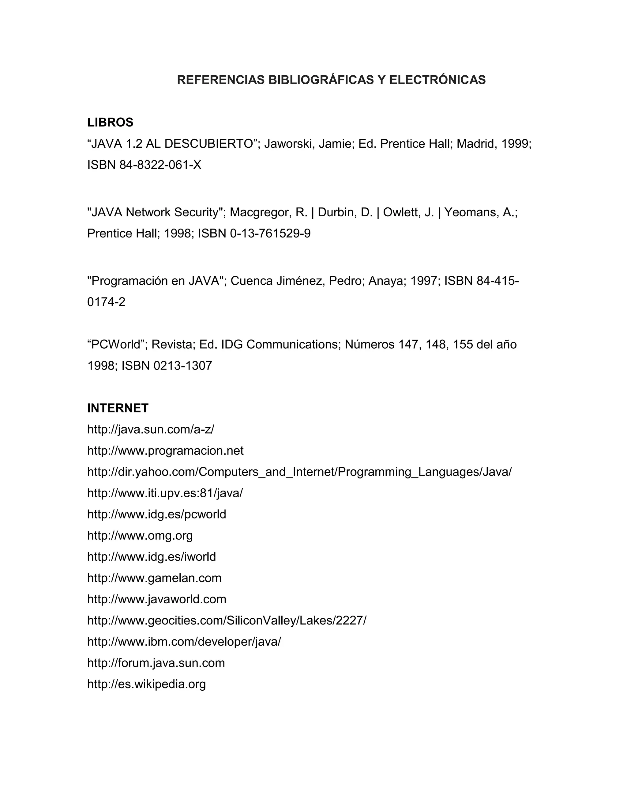 REFERENCIAS BIBLIOGRÁFICAS Y ELECTRÓNICAS
LIBROS
“JAVA 1.2 AL DESCUBIERTO”; Jaworski, Jamie; Ed. Prentice Hall; Madrid, 1999;
ISBN 84-8322-061-X
"JAVA Network Security"; Macgregor, R. | Durbin, D. | Owlett, J. | Yeomans, A.;
Prentice Hall; 1998; ISBN 0-13-761529-9
"Programación en JAVA"; Cuenca Jiménez, Pedro; Anaya; 1997; ISBN 84-415-
0174-2
“PCWorld”; Revista; Ed. IDG Communications; Números 147, 148, 155 del año
1998; ISBN 0213-1307
INTERNET
http://java.sun.com/a-z/
http://www.programacion.net
http://dir.yahoo.com/Computers_and_Internet/Programming_Languages/Java/
http://www.iti.upv.es:81/java/
http://www.idg.es/pcworld
http://www.omg.org
http://www.idg.es/iworld
http://www.gamelan.com
http://www.javaworld.com
http://www.geocities.com/SiliconValley/Lakes/2227/
http://www.ibm.com/developer/java/
http://forum.java.sun.com
http://es.wikipedia.org
 