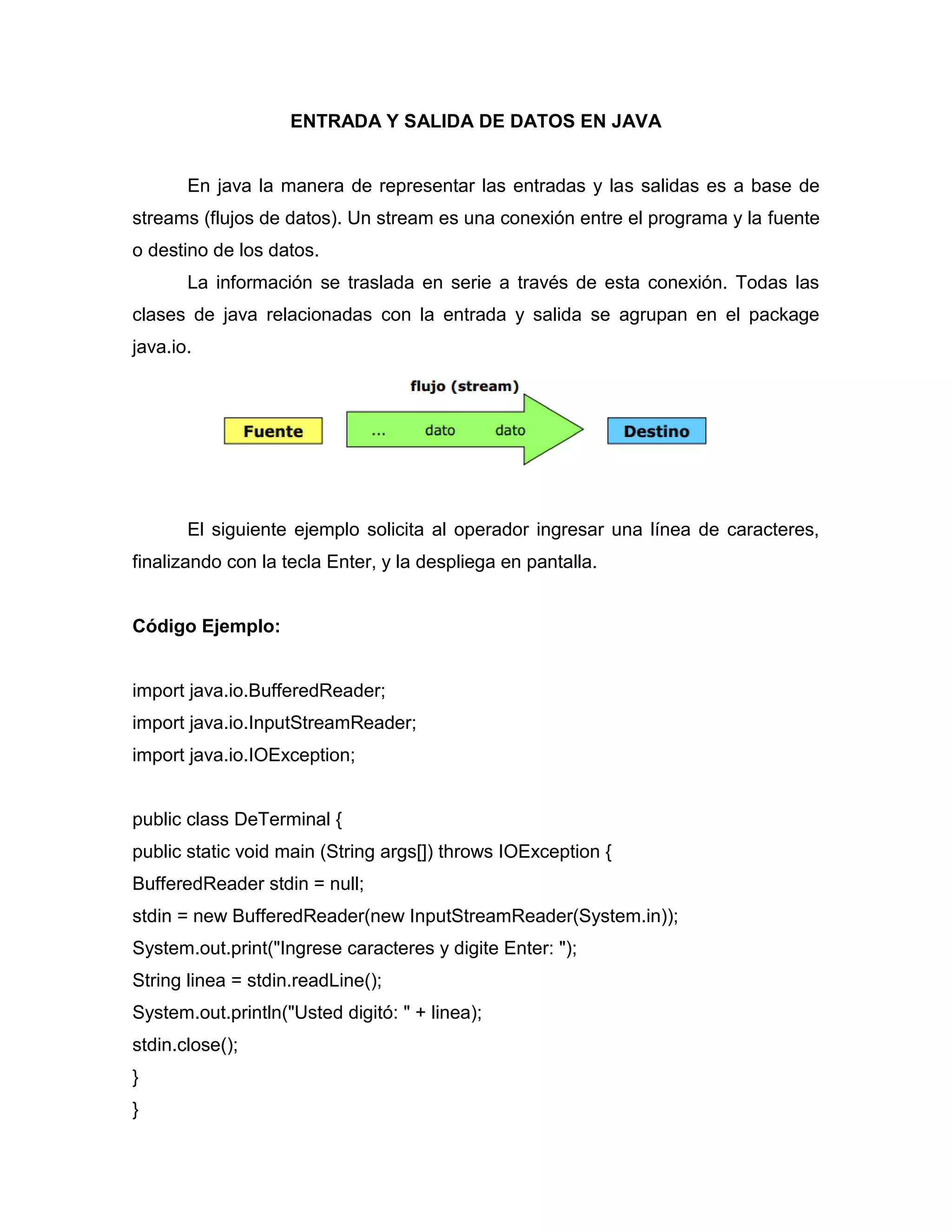 ENTRADA Y SALIDA DE DATOS EN JAVA
En java la manera de representar las entradas y las salidas es a base de
streams (flujos de datos). Un stream es una conexión entre el programa y la fuente
o destino de los datos.
La información se traslada en serie a través de esta conexión. Todas las
clases de java relacionadas con la entrada y salida se agrupan en el package
java.io.
El siguiente ejemplo solicita al operador ingresar una línea de caracteres,
finalizando con la tecla Enter, y la despliega en pantalla.
Código Ejemplo:
import java.io.BufferedReader;
import java.io.InputStreamReader;
import java.io.IOException;
public class DeTerminal {
public static void main (String args[]) throws IOException {
BufferedReader stdin = null;
stdin = new BufferedReader(new InputStreamReader(System.in));
System.out.print("Ingrese caracteres y digite Enter: ");
String linea = stdin.readLine();
System.out.println("Usted digitó: " + linea);
stdin.close();
}
}
 