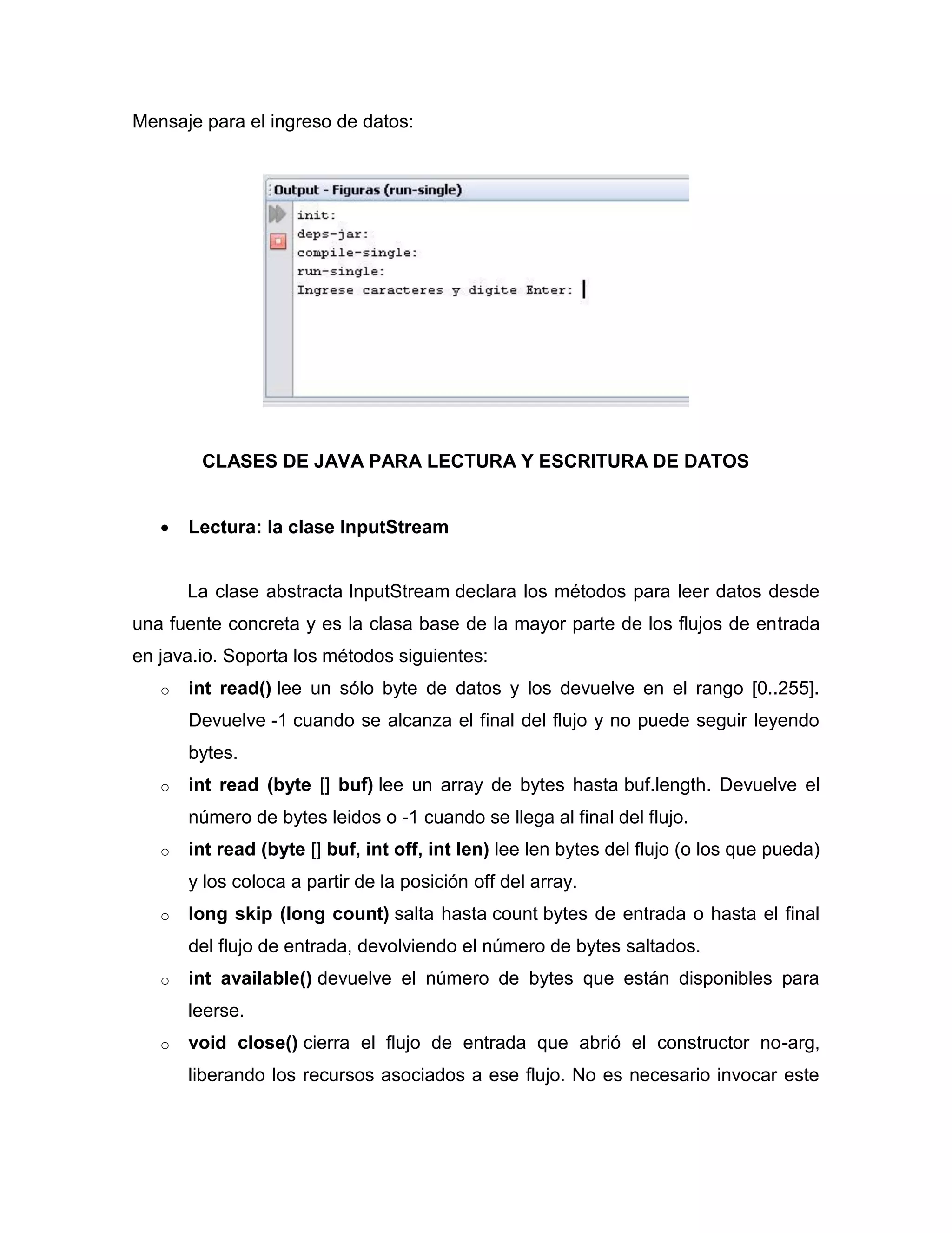 Mensaje para el ingreso de datos:
CLASES DE JAVA PARA LECTURA Y ESCRITURA DE DATOS
 Lectura: la clase InputStream
La clase abstracta InputStream declara los métodos para leer datos desde
una fuente concreta y es la clasa base de la mayor parte de los flujos de entrada
en java.io. Soporta los métodos siguientes:
o int read() lee un sólo byte de datos y los devuelve en el rango [0..255].
Devuelve -1 cuando se alcanza el final del flujo y no puede seguir leyendo
bytes.
o int read (byte [] buf) lee un array de bytes hasta buf.length. Devuelve el
número de bytes leidos o -1 cuando se llega al final del flujo.
o int read (byte [] buf, int off, int len) lee len bytes del flujo (o los que pueda)
y los coloca a partir de la posición off del array.
o long skip (long count) salta hasta count bytes de entrada o hasta el final
del flujo de entrada, devolviendo el número de bytes saltados.
o int available() devuelve el número de bytes que están disponibles para
leerse.
o void close() cierra el flujo de entrada que abrió el constructor no-arg,
liberando los recursos asociados a ese flujo. No es necesario invocar este
 