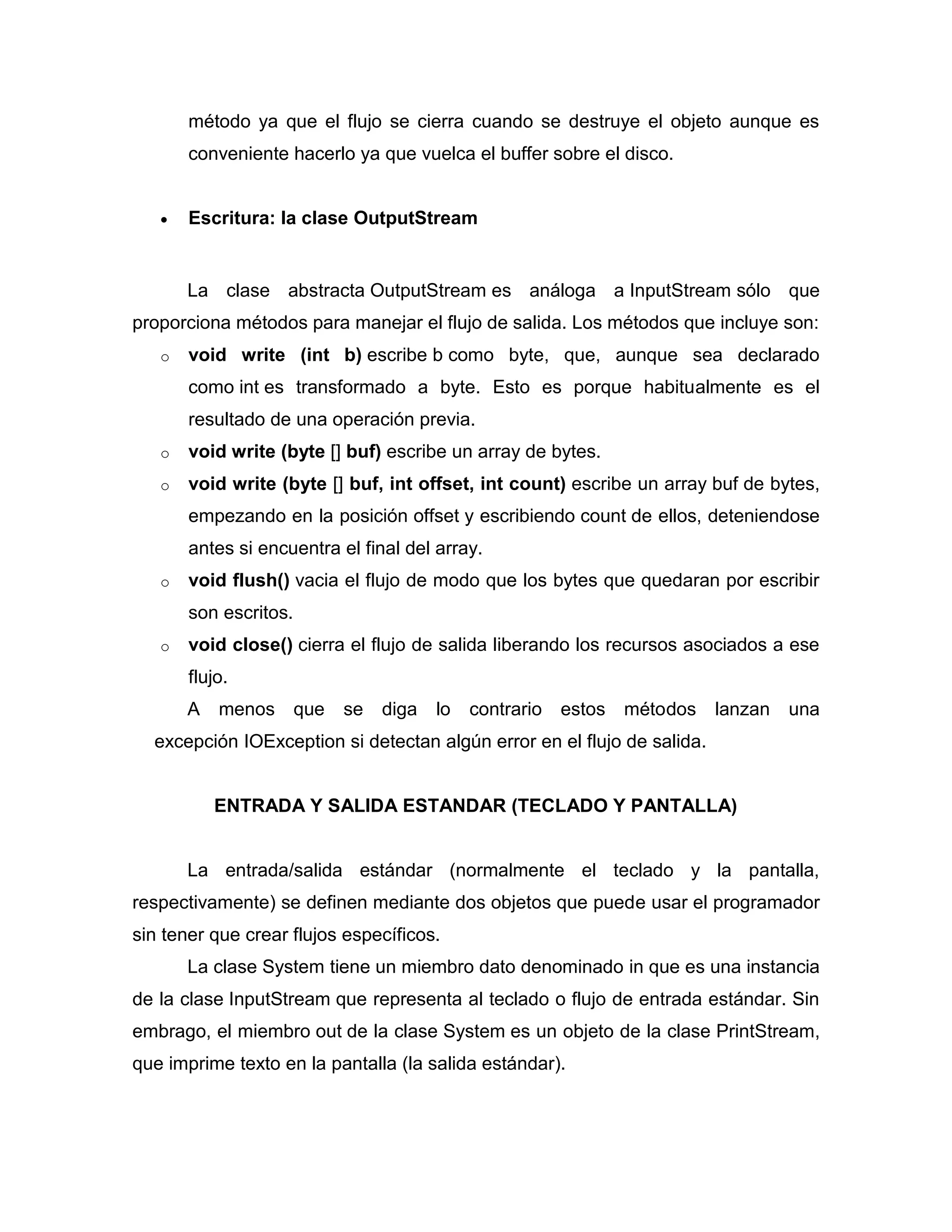 método ya que el flujo se cierra cuando se destruye el objeto aunque es
conveniente hacerlo ya que vuelca el buffer sobre el disco.
 Escritura: la clase OutputStream
La clase abstracta OutputStream es análoga a InputStream sólo que
proporciona métodos para manejar el flujo de salida. Los métodos que incluye son:
o void write (int b) escribe b como byte, que, aunque sea declarado
como int es transformado a byte. Esto es porque habitualmente es el
resultado de una operación previa.
o void write (byte [] buf) escribe un array de bytes.
o void write (byte [] buf, int offset, int count) escribe un array buf de bytes,
empezando en la posición offset y escribiendo count de ellos, deteniendose
antes si encuentra el final del array.
o void flush() vacia el flujo de modo que los bytes que quedaran por escribir
son escritos.
o void close() cierra el flujo de salida liberando los recursos asociados a ese
flujo.
A menos que se diga lo contrario estos métodos lanzan una
excepción IOException si detectan algún error en el flujo de salida.
ENTRADA Y SALIDA ESTANDAR (TECLADO Y PANTALLA)
La entrada/salida estándar (normalmente el teclado y la pantalla,
respectivamente) se definen mediante dos objetos que puede usar el programador
sin tener que crear flujos específicos.
La clase System tiene un miembro dato denominado in que es una instancia
de la clase InputStream que representa al teclado o flujo de entrada estándar. Sin
embrago, el miembro out de la clase System es un objeto de la clase PrintStream,
que imprime texto en la pantalla (la salida estándar).
 
