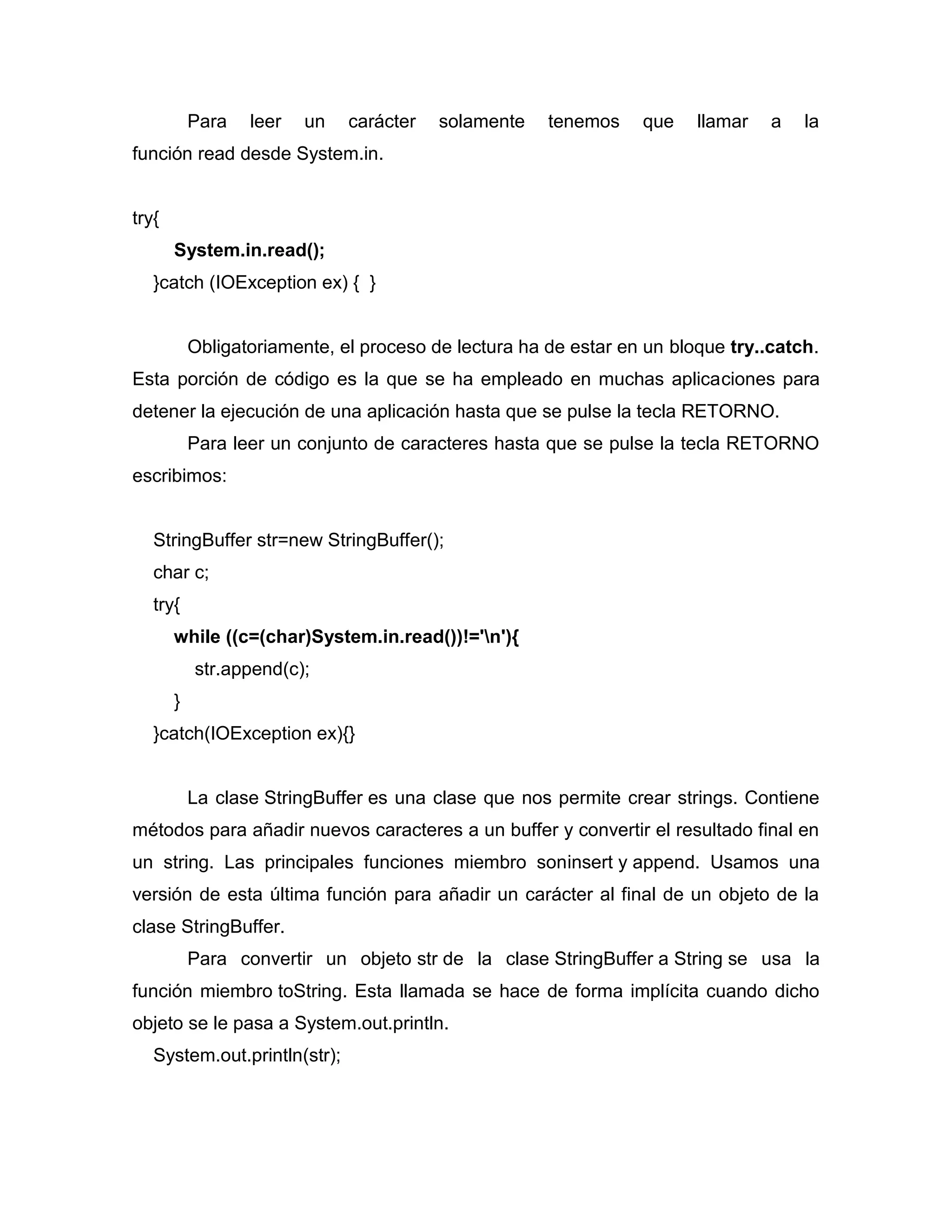 Para leer un carácter solamente tenemos que llamar a la
función read desde System.in.
try{
System.in.read();
}catch (IOException ex) { }
Obligatoriamente, el proceso de lectura ha de estar en un bloque try..catch.
Esta porción de código es la que se ha empleado en muchas aplicaciones para
detener la ejecución de una aplicación hasta que se pulse la tecla RETORNO.
Para leer un conjunto de caracteres hasta que se pulse la tecla RETORNO
escribimos:
StringBuffer str=new StringBuffer();
char c;
try{
while ((c=(char)System.in.read())!='n'){
str.append(c);
}
}catch(IOException ex){}
La clase StringBuffer es una clase que nos permite crear strings. Contiene
métodos para añadir nuevos caracteres a un buffer y convertir el resultado final en
un string. Las principales funciones miembro soninsert y append. Usamos una
versión de esta última función para añadir un carácter al final de un objeto de la
clase StringBuffer.
Para convertir un objeto str de la clase StringBuffer a String se usa la
función miembro toString. Esta llamada se hace de forma implícita cuando dicho
objeto se le pasa a System.out.println.
System.out.println(str);
 