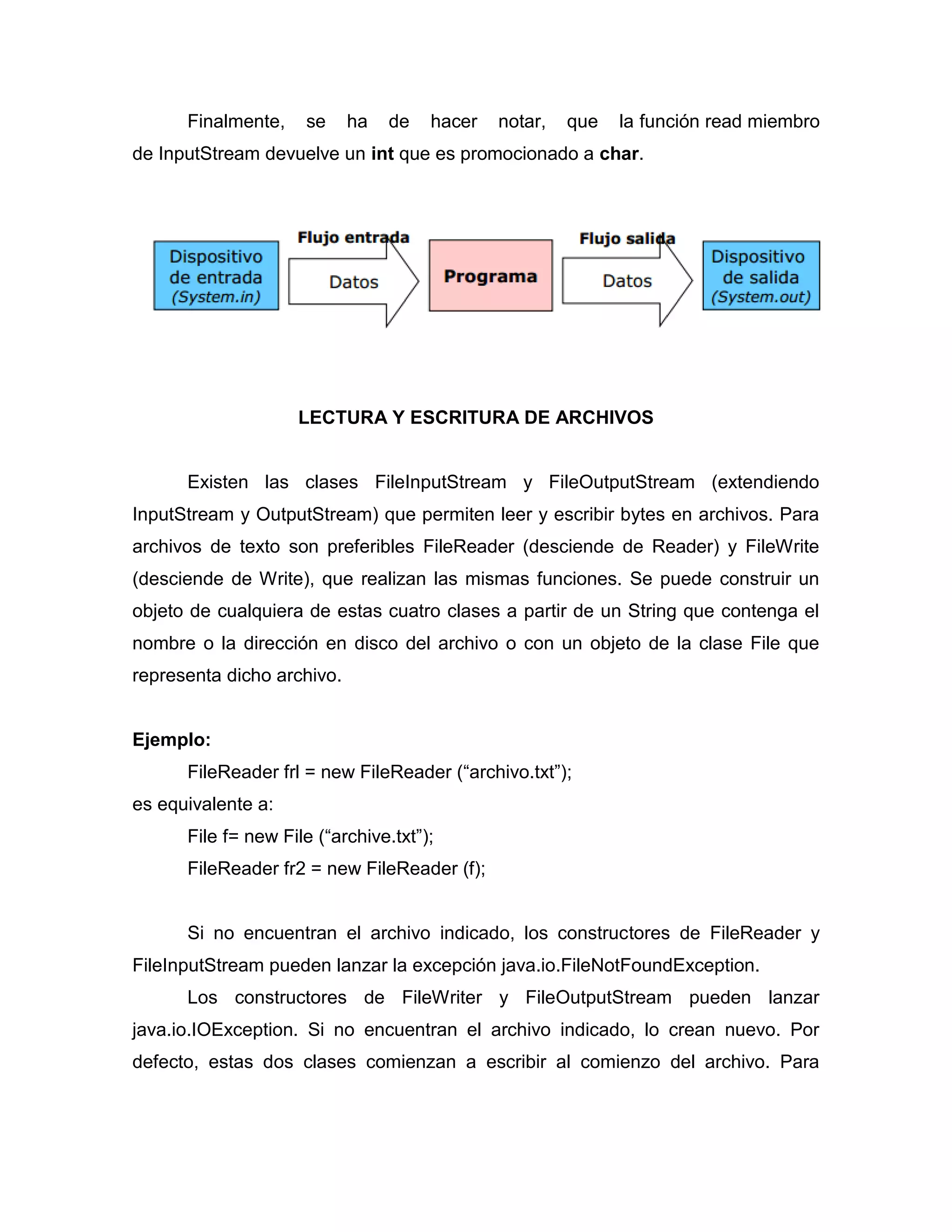 Finalmente, se ha de hacer notar, que la función read miembro
de InputStream devuelve un int que es promocionado a char.
LECTURA Y ESCRITURA DE ARCHIVOS
Existen las clases FileInputStream y FileOutputStream (extendiendo
InputStream y OutputStream) que permiten leer y escribir bytes en archivos. Para
archivos de texto son preferibles FileReader (desciende de Reader) y FileWrite
(desciende de Write), que realizan las mismas funciones. Se puede construir un
objeto de cualquiera de estas cuatro clases a partir de un String que contenga el
nombre o la dirección en disco del archivo o con un objeto de la clase File que
representa dicho archivo.
Ejemplo:
FileReader frl = new FileReader (“archivo.txt”);
es equivalente a:
File f= new File (“archive.txt”);
FileReader fr2 = new FileReader (f);
Si no encuentran el archivo indicado, los constructores de FileReader y
FileInputStream pueden lanzar la excepción java.io.FileNotFoundException.
Los constructores de FileWriter y FileOutputStream pueden lanzar
java.io.IOException. Si no encuentran el archivo indicado, lo crean nuevo. Por
defecto, estas dos clases comienzan a escribir al comienzo del archivo. Para
 