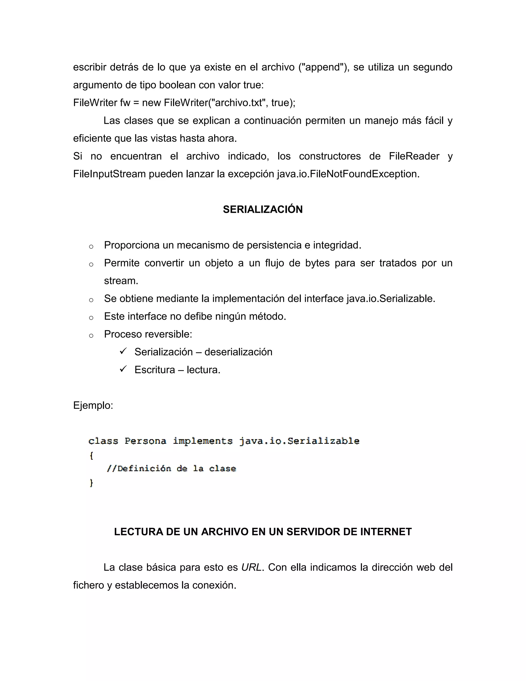 escribir detrás de lo que ya existe en el archivo ("append"), se utiliza un segundo
argumento de tipo boolean con valor true:
FileWriter fw = new FileWriter("archivo.txt", true);
Las clases que se explican a continuación permiten un manejo más fácil y
eficiente que las vistas hasta ahora.
Si no encuentran el archivo indicado, los constructores de FileReader y
FileInputStream pueden lanzar la excepción java.io.FileNotFoundException.
SERIALIZACIÓN
o Proporciona un mecanismo de persistencia e integridad.
o Permite convertir un objeto a un flujo de bytes para ser tratados por un
stream.
o Se obtiene mediante la implementación del interface java.io.Serializable.
o Este interface no defibe ningún método.
o Proceso reversible:
 Serialización – deserialización
 Escritura – lectura.
Ejemplo:
LECTURA DE UN ARCHIVO EN UN SERVIDOR DE INTERNET
La clase básica para esto es URL. Con ella indicamos la dirección web del
fichero y establecemos la conexión.
 