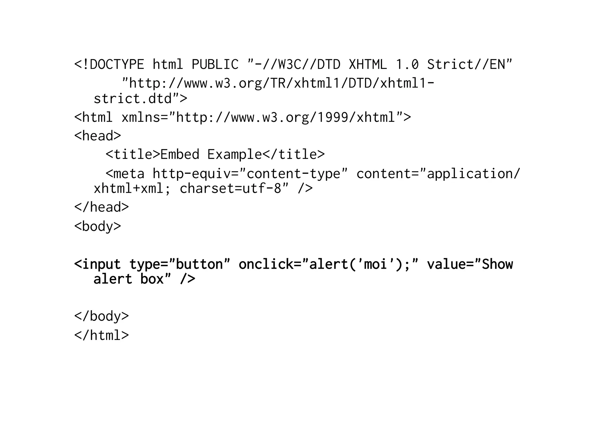 <!DOCTYPE html PUBLIC "-//W3C//DTD XHTML 1.0 Strict//EN"
       "http://www.w3.org/TR/xhtml1/DTD/xhtml1-
  strict.dtd">
<html xmlns="http://www.w3.org/1999/xhtml">
<head>
    <title>Embed Example</title>
    <meta http-equiv="content-type" content="application/
  xhtml+xml; charset=utf-8" />
</head>
<body>

<input type="button" onclick="alert('moi');" value="Show
  alert box" />

</body>
</html>
 