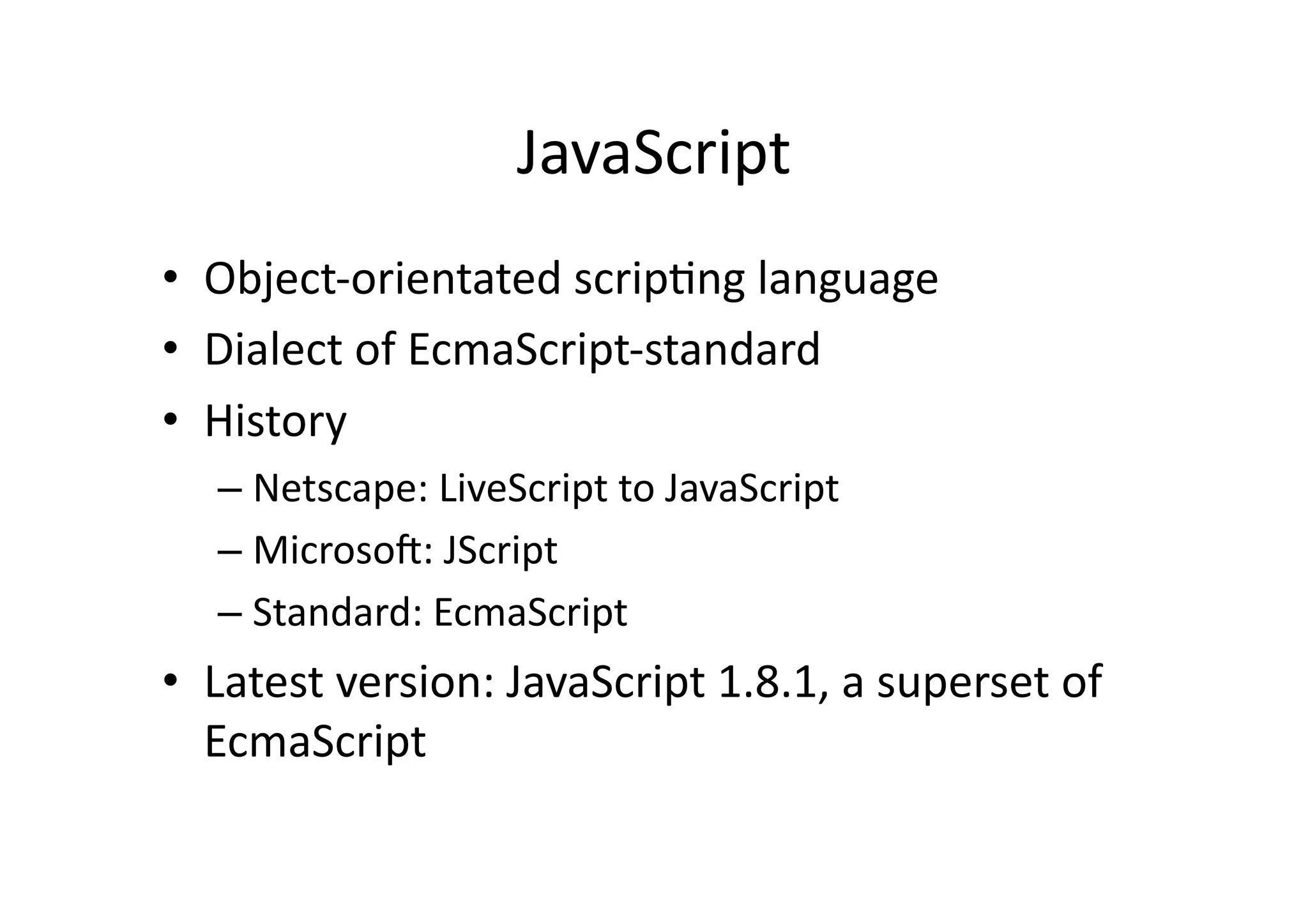JavaScript	
  
•  Object-­‐orientated	
  scrip)ng	
  language	
  
•  Dialect	
  of	
  EcmaScript-­‐standard	
  
•  History	
  
    –  Netscape:	
  LiveScript	
  to	
  JavaScript	
  
    –  MicrosoH:	
  JScript	
  
    –  Standard:	
  EcmaScript	
  
•  Latest	
  version:	
  JavaScript	
  1.8.1,	
  a	
  superset	
  of	
  
   EcmaScript	
  
 