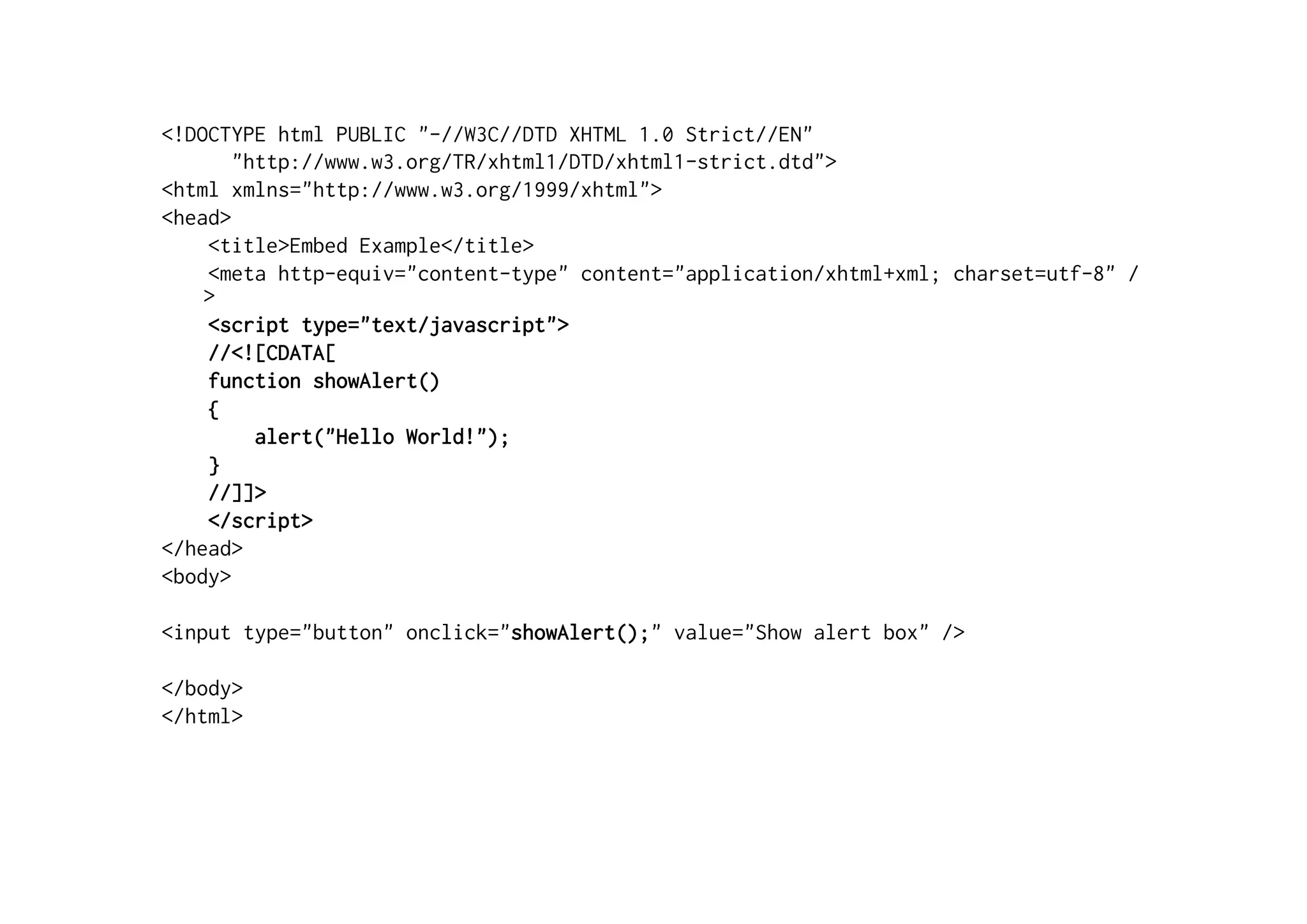 <!DOCTYPE html PUBLIC "-//W3C//DTD XHTML 1.0 Strict//EN"
       "http://www.w3.org/TR/xhtml1/DTD/xhtml1-strict.dtd">
<html xmlns="http://www.w3.org/1999/xhtml">
<head>
    <title>Embed Example</title>
    <meta http-equiv="content-type" content="application/xhtml+xml; charset=utf-8" /
    >
    <script type="text/javascript">
    //<![CDATA[
    function showAlert()
    {
         alert("Hello World!");
    }
    //]]>
    </script>
</head>
<body>

<input type="button" onclick="showAlert();" value="Show alert box" />

</body>
</html>
 