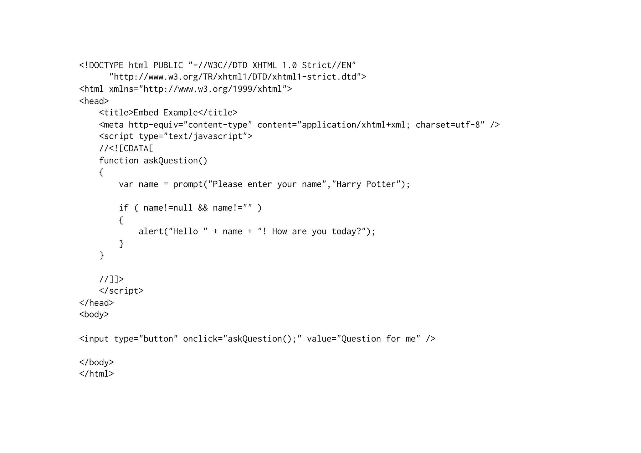 <!DOCTYPE html PUBLIC "-//W3C//DTD XHTML 1.0 Strict//EN"
       "http://www.w3.org/TR/xhtml1/DTD/xhtml1-strict.dtd">
<html xmlns="http://www.w3.org/1999/xhtml">
<head>
    <title>Embed Example</title>
    <meta http-equiv="content-type" content="application/xhtml+xml; charset=utf-8" />
    <script type="text/javascript">
    //<![CDATA[
    function askQuestion()
    {
         var name = prompt("Please enter your name","Harry Potter");

          if ( name!=null && name!="" )
          {
              alert("Hello " + name + "! How are you today?");
          }
    }

    //]]>
    </script>
</head>
<body>

<input type="button" onclick="askQuestion();" value="Question for me" />

</body>
</html>
 
