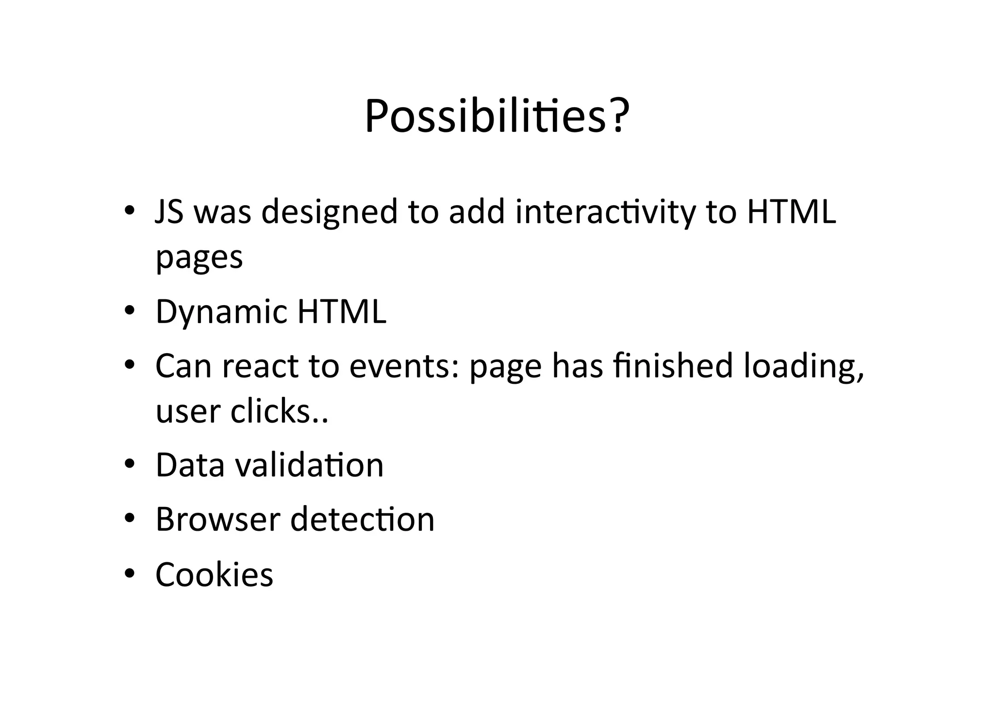 Possibili)es?	
  
•  JS	
  was	
  designed	
  to	
  add	
  interac)vity	
  to	
  HTML	
  
   pages	
  
•  Dynamic	
  HTML	
  
•  Can	
  react	
  to	
  events:	
  page	
  has	
  ﬁnished	
  loading,	
  
   user	
  clicks..	
  
•  Data	
  valida)on	
  
•  Browser	
  detec)on	
  
•  Cookies	
  
 