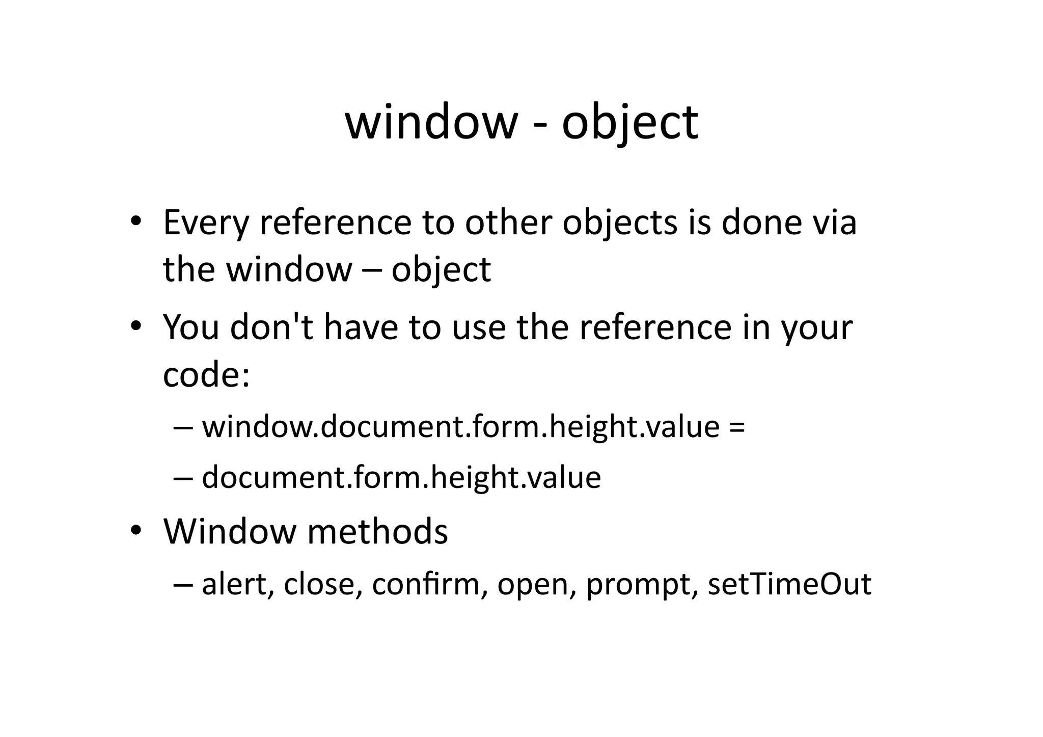 window	
  -­‐	
  object	
  
•  Every	
  reference	
  to	
  other	
  objects	
  is	
  done	
  via	
  
   the	
  window	
  –	
  object	
  
•  You	
  don't	
  have	
  to	
  use	
  the	
  reference	
  in	
  your	
  
   code:	
  
    –  window.document.form.height.value	
  =	
  
    –  document.form.height.value	
  
•  Window	
  methods	
  
    –  alert,	
  close,	
  conﬁrm,	
  open,	
  prompt,	
  setTimeOut	
  
 