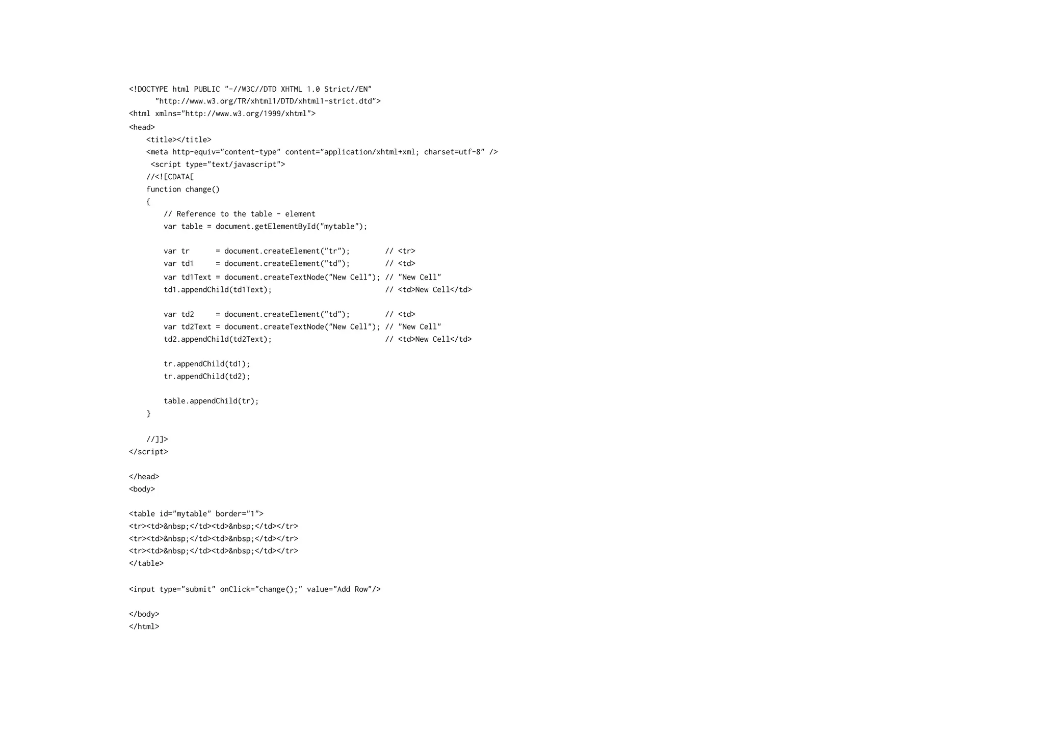 <!DOCTYPE html PUBLIC "-//W3C//DTD XHTML 1.0 Strict//EN"
      "http://www.w3.org/TR/xhtml1/DTD/xhtml1-strict.dtd">
<html xmlns="http://www.w3.org/1999/xhtml">
<head>
    <title></title>
    <meta http-equiv="content-type" content="application/xhtml+xml; charset=utf-8" />
      <script type="text/javascript">
    //<![CDATA[
    function change()
    {
         // Reference to the table - element
         var table = document.getElementById("mytable");

          var tr      = document.createElement("tr");        // <tr>
          var td1     = document.createElement("td");        // <td>
          var td1Text = document.createTextNode("New Cell"); // "New Cell"
          td1.appendChild(td1Text);                          // <td>New Cell</td>

          var td2     = document.createElement("td");        // <td>
          var td2Text = document.createTextNode("New Cell"); // "New Cell"
          td2.appendChild(td2Text);                          // <td>New Cell</td>

          tr.appendChild(td1);
          tr.appendChild(td2);

          table.appendChild(tr);
   }


    //]]>
</script>

</head>
<body>

<table id="mytable" border="1">
<tr><td>&nbsp;</td><td>&nbsp;</td></tr>
<tr><td>&nbsp;</td><td>&nbsp;</td></tr>
<tr><td>&nbsp;</td><td>&nbsp;</td></tr>
</table>

<input type="submit" onClick="change();" value="Add Row"/>

</body>
</html>
 