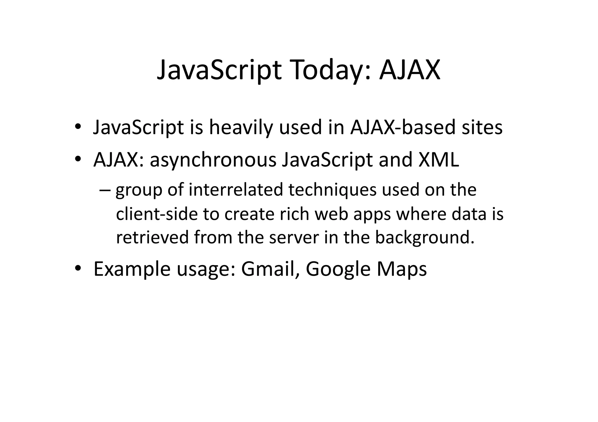 JavaScript	
  Today:	
  AJAX	
  
•  JavaScript	
  is	
  heavily	
  used	
  in	
  AJAX-­‐based	
  sites	
  
•  AJAX:	
  asynchronous	
  JavaScript	
  and	
  XML	
  
    –  group	
  of	
  interrelated	
  techniques	
  used	
  on	
  the	
  
       client-­‐side	
  to	
  create	
  rich	
  web	
  apps	
  where	
  data	
  is	
  
       retrieved	
  from	
  the	
  server	
  in	
  the	
  background.	
  
•  Example	
  usage:	
  Gmail,	
  Google	
  Maps	
  
 