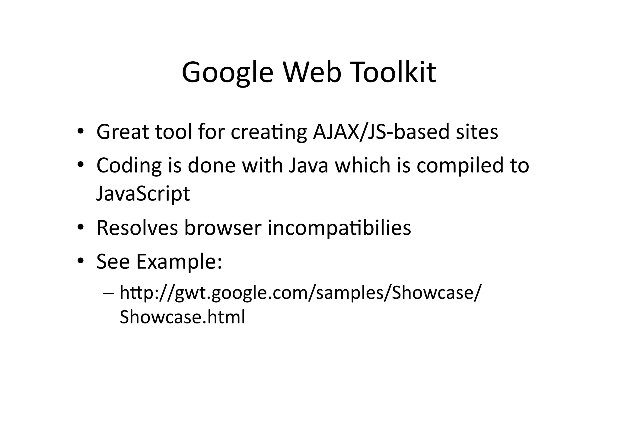 Google	
  Web	
  Toolkit	
  
•  Great	
  tool	
  for	
  crea)ng	
  AJAX/JS-­‐based	
  sites	
  
•  Coding	
  is	
  done	
  with	
  Java	
  which	
  is	
  compiled	
  to	
  
   JavaScript	
  
•  Resolves	
  browser	
  incompa)bilies	
  
•  See	
  Example:	
  
    –  hZp://gwt.google.com/samples/Showcase/
       Showcase.html	
  
 