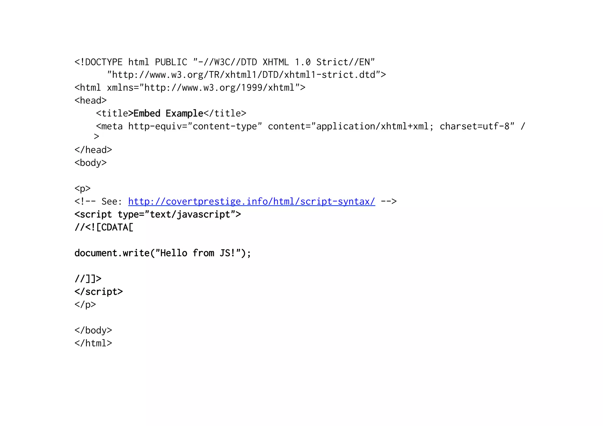 <!DOCTYPE html PUBLIC "-//W3C//DTD XHTML 1.0 Strict//EN"
       "http://www.w3.org/TR/xhtml1/DTD/xhtml1-strict.dtd">
<html xmlns="http://www.w3.org/1999/xhtml">
<head>
    <title>Embed Example</title>
    <meta http-equiv="content-type" content="application/xhtml+xml; charset=utf-8" /
    >
</head>
<body>

<p>
<!-- See: http://covertprestige.info/html/script-syntax/ -->
<script type="text/javascript">
//<![CDATA[

document.write("Hello from JS!");

//]]>
</script>
</p>

</body>
</html>
 