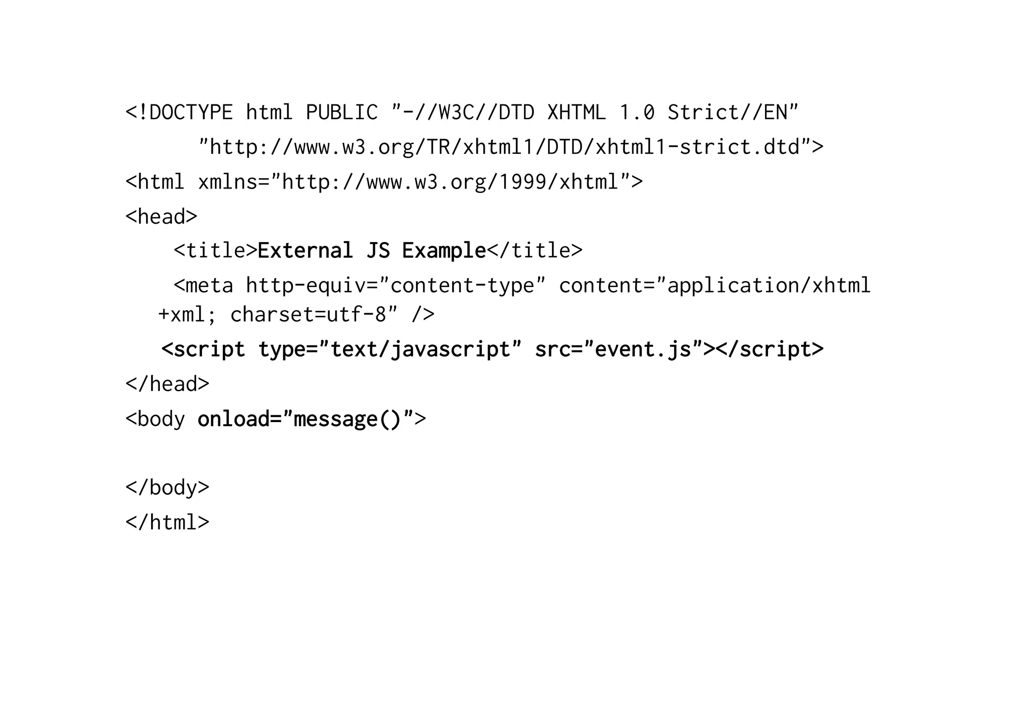<!DOCTYPE html PUBLIC "-//W3C//DTD XHTML 1.0 Strict//EN"
       "http://www.w3.org/TR/xhtml1/DTD/xhtml1-strict.dtd">
<html xmlns="http://www.w3.org/1999/xhtml">
<head>
    <title>External JS Example</title>
    <meta http-equiv="content-type" content="application/xhtml
   +xml; charset=utf-8" />
   <script type="text/javascript" src="event.js"></script>
</head>
<body onload="message()">

</body>
</html>
 