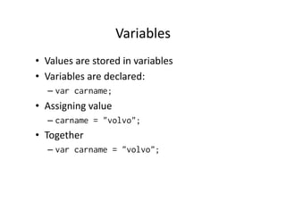 Variables	
  
•  Values	
  are	
  stored	
  in	
  variables	
  
•  Variables	
  are	
  declared:	
  
    –  var carname;
•  Assigning	
  value	
  
    –  carname = "volvo";
•  Together	
  
    –  var carname = "volvo";
 