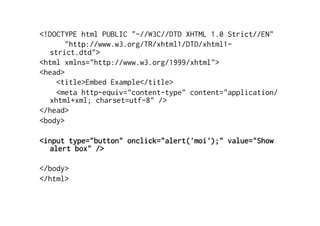 <!DOCTYPE html PUBLIC "-//W3C//DTD XHTML 1.0 Strict//EN"
       "http://www.w3.org/TR/xhtml1/DTD/xhtml1-
  strict.dtd">
<html xmlns="http://www.w3.org/1999/xhtml">
<head>
    <title>Embed Example</title>
    <meta http-equiv="content-type" content="application/
  xhtml+xml; charset=utf-8" />
</head>
<body>

<input type="button" onclick="alert('moi');" value="Show
  alert box" />

</body>
</html>
 
