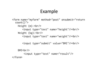 Example	
  	
  
<form name="myform" method="post" onsubmit="return
  count()">
    Height (m):<br/>
       <input type="text" name="height"/><br/>
    Weight (kg):<br/>
       <input type="text" name="weight"/><br/>

       <input type="submit" value="BMI"/><br/>

    BMI<br/>
        <input type="text" name="result"/>
</form>
 