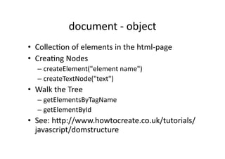 document	
  -­‐	
  object	
  
•  Collec)on	
  of	
  elements	
  in	
  the	
  html-­‐page	
  
•  Crea)ng	
  Nodes	
  
    –  createElement("element	
  name")	
  
    –  createTextNode("text")	
  
•  Walk	
  the	
  Tree	
  
    –  getElementsByTagName	
  
    –  getElementById	
  
•  See:	
  hZp://www.howtocreate.co.uk/tutorials/
   javascript/domstructure	
  
 