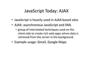 JavaScript	
  Today:	
  AJAX	
  
•  JavaScript	
  is	
  heavily	
  used	
  in	
  AJAX-­‐based	
  sites	
  
•  AJAX:	
  asynchronous	
  JavaScript	
  and	
  XML	
  
    –  group	
  of	
  interrelated	
  techniques	
  used	
  on	
  the	
  
       client-­‐side	
  to	
  create	
  rich	
  web	
  apps	
  where	
  data	
  is	
  
       retrieved	
  from	
  the	
  server	
  in	
  the	
  background.	
  
•  Example	
  usage:	
  Gmail,	
  Google	
  Maps	
  
 