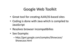 Google	
  Web	
  Toolkit	
  
•  Great	
  tool	
  for	
  crea)ng	
  AJAX/JS-­‐based	
  sites	
  
•  Coding	
  is	
  done	
  with	
  Java	
  which	
  is	
  compiled	
  to	
  
   JavaScript	
  
•  Resolves	
  browser	
  incompa)bilies	
  
•  See	
  Example:	
  
    –  hZp://gwt.google.com/samples/Showcase/
       Showcase.html	
  
 