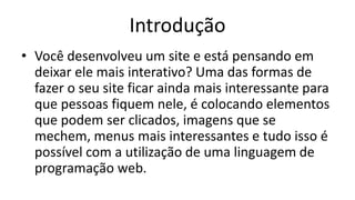 Introdução
• Você desenvolveu um site e está pensando em
deixar ele mais interativo? Uma das formas de
fazer o seu site ficar ainda mais interessante para
que pessoas fiquem nele, é colocando elementos
que podem ser clicados, imagens que se
mechem, menus mais interessantes e tudo isso é
possível com a utilização de uma linguagem de
programação web.
 