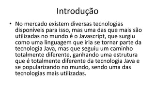 Introdução
• No mercado existem diversas tecnologias
disponíveis para isso, mas uma das que mais são
utilizadas no mundo é o Javascript, que surgiu
como uma linguagem que iria se tornar parte da
tecnologia Java, mas que seguiu um caminho
totalmente diferente, ganhando uma estrutura
que é totalmente diferente da tecnologia Java e
se popularizando no mundo, sendo uma das
tecnologias mais utilizadas.
 